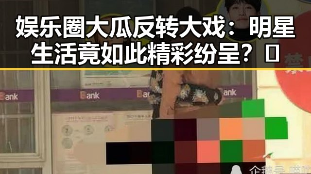 娱乐圈大瓜反转大戏：明星生活竟如此精彩纷呈？🤔